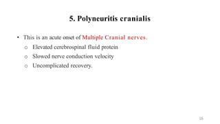 5. Polyneuritis cranialis
• This is an acute onset of Multiple Cranial nerves.
o Elevated cerebrospinal fluid protein
o Slowed nerve conduction velocity
o Uncomplicated recovery.
16
 