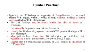 Lumbar Puncture
• Typically, the LP findings are suggestive of demyelination (i.e., increased
protein >45 mg/dL within 3 weeks of onset) without evidence of active
infection (lack of CSF pleocytosis),
• The CSF findings may be normal within the first 48 hours of
symptoms
• Occasionally the protein may not rise for a week.
• Usually by 10 days of symptoms, elevated CSF protein findings will be
most prominent.
• Most patients have fewer than 10 leukocytes per milliliter, but
occasionally a mild elevation (i.e., 10-50 cells/mL) is seen.
• Greater than 50 mononuclear cells/mL of CSF makes the diagnosis of
GBS doubtful.
22
 