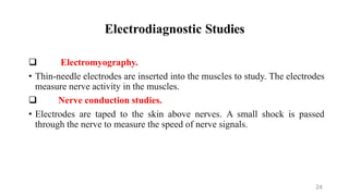 Electrodiagnostic Studies
 Electromyography.
• Thin-needle electrodes are inserted into the muscles to study. The electrodes
measure nerve activity in the muscles.
 Nerve conduction studies.
• Electrodes are taped to the skin above nerves. A small shock is passed
through the nerve to measure the speed of nerve signals.
24
 