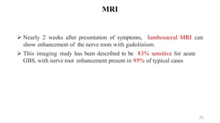 MRI
 Nearly 2 weeks after presentation of symptoms, lumbosacral MRI can
show enhancement of the nerve roots with gadolinium.
 This imaging study has been described to be 83% sensitive for acute
GBS, with nerve root enhancement present in 95% of typical cases
25
 