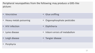 Peripheral neuropathies from the following may produce a GBS-like
picture:
• Vincristine • Glue sniffing
• Heavy metals poisoning • Organophosphate pesticides
• HIV infection • Diphtheria
• Lyme disease • Inborn errors of metabolism
• Leigh disease • Tangier disease
• Porphyria
27
 