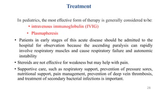 Treatment
In pediatrics, the most effective form of therapy is generally considered tobe:
• intravenous immunoglobulin (IVIG)
• Plasmapheresis
• Patients in early stages of this acute disease should be admitted to the
hospital for observation because the ascending paralysis can rapidly
involve respiratory muscles and cause respiratory failure and autonomic
instability
• Steroids are not effective for weakness but may help with pain.
• Supportive care, such as respiratory support, prevention of pressure sores,
nutritional support, pain management, prevention of deep vein thrombosis,
and treatment of secondary bacterial infections is important.
28
 