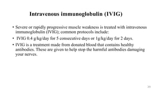 Intravenous immunoglobulin (IVIG)
• Severe or rapidly progressive muscle weakness is treated with intravenous
immunoglobulin (IVIG); common protocols include:
• IVIG 0.4 g/kg/day for 5 consecutive days or 1g/kg/day for 2 days.
• IVIG is a treatment made from donated blood that contains healthy
antibodies. These are given to help stop the harmful antibodies damaging
your nerves.
29
 