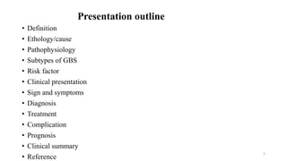 Presentation outline
• Definition
• Ethology/cause
• Pathophysiology
• Subtypes of GBS
• Risk factor
• Clinical presentation
• Sign and symptoms
• Diagnosis
• Treatment
• Complication
• Prognosis
• Clinical summary
• Reference
3
 