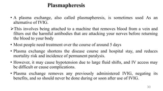 Plasmapheresis
• A plasma exchange, also called plasmapheresis, is sometimes used As an
alternative of IVIG.
This involves being attached to a machine that removes blood from a vein and
filters out the harmful antibodies that are attacking your nerves before returning
the blood to your body
• Most people need treatment over the course of around 5 days
• Plasma exchange shortens the disease course and hospital stay, and reduces
mortality risk and incidence of permanent paralysis.
• However, it may cause hypotension due to large fluid shifts, and IV access may
be difficult or cause complications.
• Plasma exchange removes any previously administered IVIG, negating its
benefits, and so should never be done during or soon after use of IVIG.
30
 