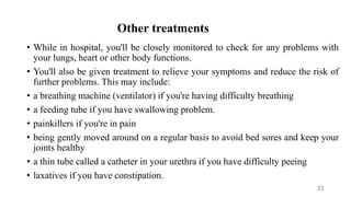 Other treatments
• While in hospital, you'll be closely monitored to check for any problems with
your lungs, heart or other body functions.
• You'll also be given treatment to relieve your symptoms and reduce the risk of
further problems. This may include:
• a breathing machine (ventilator) if you're having difficulty breathing
• a feeding tube if you have swallowing problem.
• painkillers if you're in pain
• being gently moved around on a regular basis to avoid bed sores and keep your
joints healthy
• a thin tube called a catheter in your urethra if you have difficulty peeing
• laxatives if you have constipation.
31
 
