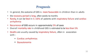 Prognosis
• In general, the outcome of GBS is more favourable in children than in adults
• the recovery period is long, often weeks to months
• Rarely, it can be fatal in 5-10% of patients with respiratory failure and cardiac
arrhythmia
• Recurrence of GBS occurs in approximately 5% of cases
• Overall mortality rate in childhood GBS is estimated to be less than 5%
• Deaths are usually caused by respiratory failure, often in association
with :
 Cardiac arrhythmias
 Dysautonomia
33
 