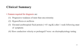 Clinical Summary
• Features required for diagnosis are:
(1) Progressive weakness of more than one extremity
(2) Hyporeflexia or areflexia
(3) Elevated cerebrospinal fluid protein (>45 mg/dL) after 1 week following onset
of symptoms
(4) Slow conduction velocity or prolonged F wave on electrophysiology testing.
34
 