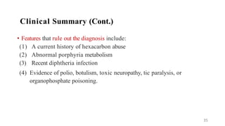 • Features that rule out the diagnosis include:
(1) A current history of hexacarbon abuse
(2) Abnormal porphyria metabolism
(3) Recent diphtheria infection
(4) Evidence of polio, botulism, toxic neuropathy, tic paralysis, or
organophosphate poisoning.
35
Clinical Summary (Cont.)
 