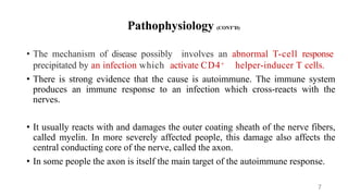 Pathophysiology (CONT’D)
• The mechanism of disease possibly involves an abnormal T-cell response
precipitated by an infection which activate CD4+ helper-inducer T cells.
• There is strong evidence that the cause is autoimmune. The immune system
produces an immune response to an infection which cross-reacts with the
nerves.
• It usually reacts with and damages the outer coating sheath of the nerve fibers,
called myelin. In more severely affected people, this damage also affects the
central conducting core of the nerve, called the axon.
• In some people the axon is itself the main target of the autoimmune response.
7
 