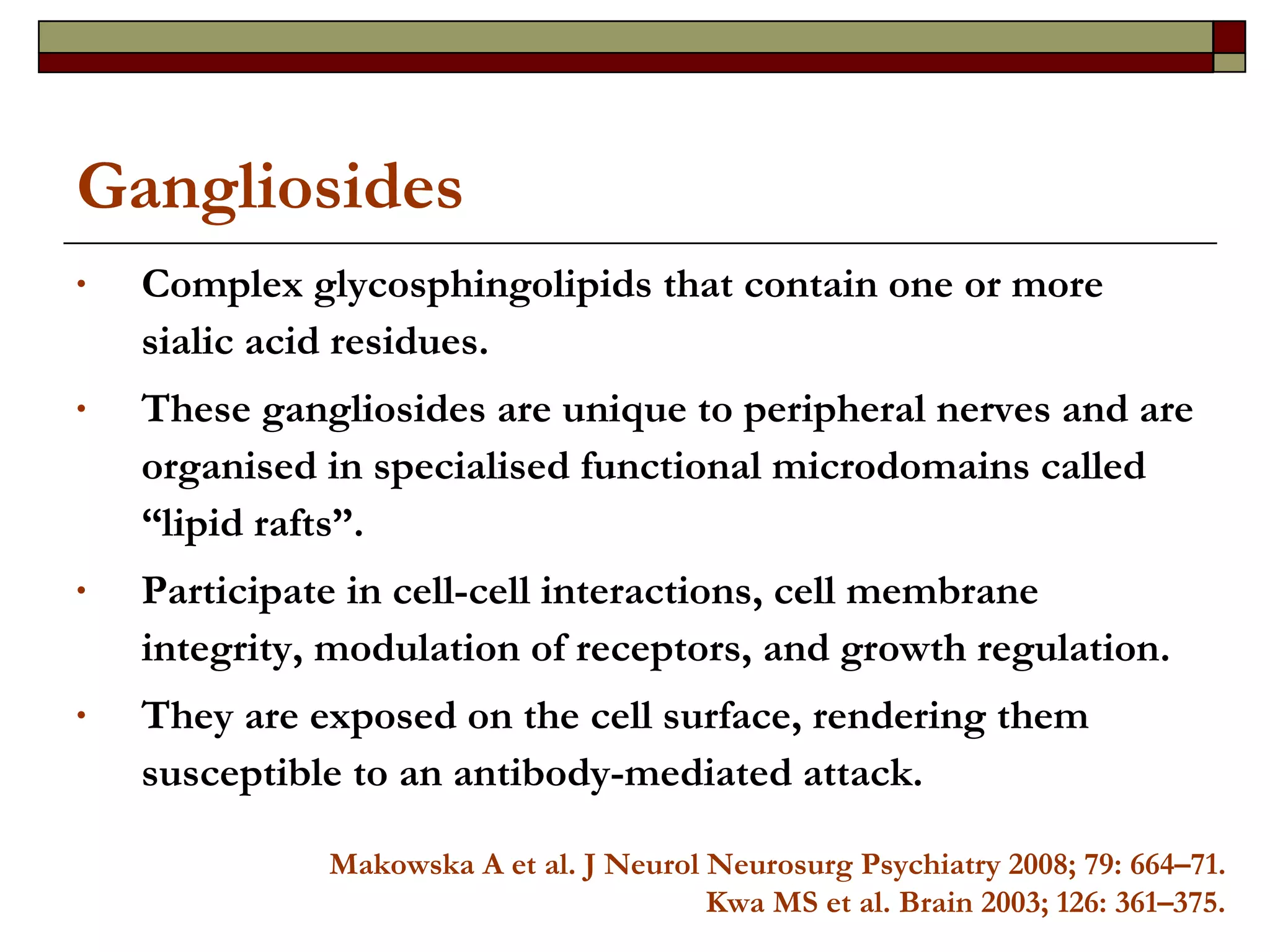 Gangliosides Complex glycosphingolipids that contain one or more sialic acid residues. These gangliosides are unique to peripheral nerves and are organised in specialised functional microdomains called “lipid rafts”.  Participate in cell-cell interactions, cell membrane integrity, modulation of receptors, and growth regulation.  They are exposed on the cell surface, rendering them susceptible to an antibody-mediated attack.  Makowska A et al. J Neurol Neurosurg Psychiatry 2008; 79: 664–71. Kwa MS et al. Brain 2003; 126: 361–375. 