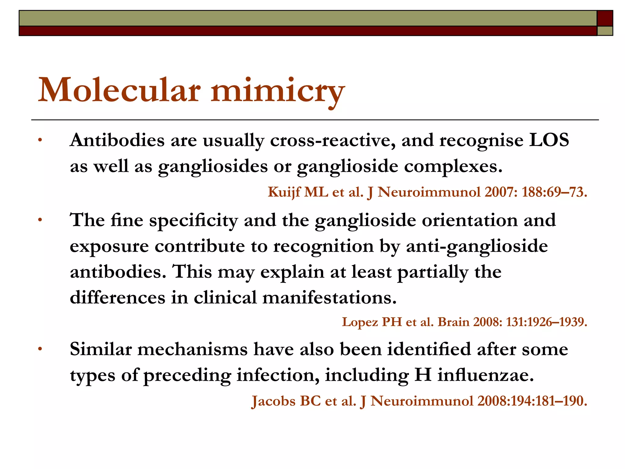 Molecular mimicry Antibodies are usually cross-reactive, and recognise LOS as well as gangliosides or ganglioside complexes.  Kuijf ML et al. J Neuroimmunol 2007: 188:69–73. The ﬁne speciﬁcity and the ganglioside orientation and exposure contribute to recognition by anti-ganglioside antibodies. This may explain at least partially the differences in clinical manifestations.  Lopez PH et al.  Brain 2008: 131:1926–1939. Similar mechanisms have also been identiﬁed after some types of preceding infection, including H inﬂuenzae. Jacobs BC et al.  J Neuroimmunol 2008:194:181–190. 