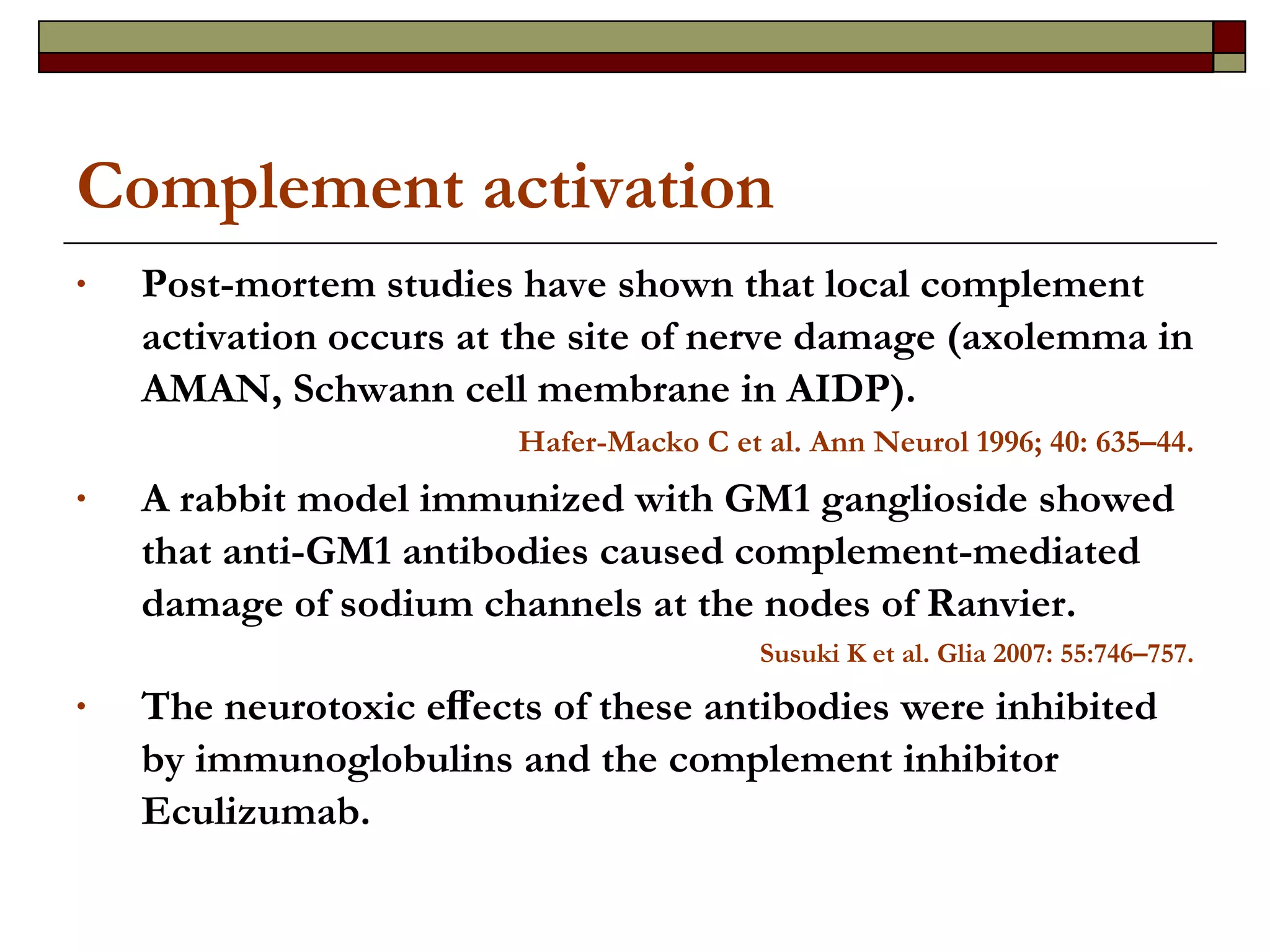 Complement activation Post-mortem studies have shown that local complement activation occurs at the site of nerve damage (axolemma in AMAN, Schwann cell membrane in AIDP).  Hafer-Macko C et al.  Ann Neurol 1996; 40: 635–44. A rabbit model immunized with GM1 ganglioside showed that anti-GM1 antibodies caused complement-mediated damage of sodium channels at the nodes of Ranvier.  Susuki K et al. Glia 2007: 55:746–757. The neurotoxic eﬀects of these antibodies were inhibited by immunoglobulins and the complement inhibitor Eculizumab.   