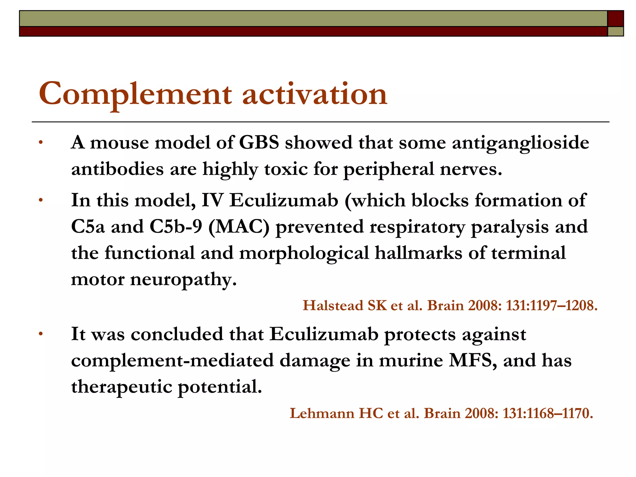 Complement activation A mouse model of GBS showed that some antiganglioside antibodies are highly toxic for peripheral nerves.  In this model, IV Eculizumab (which blocks formation of C5a and C5b-9 (MAC) prevented respiratory paralysis and the functional and morphological hallmarks of terminal motor neuropathy.  Halstead SK et al. Brain 2008: 131:1197–1208. It was concluded that Eculizumab protects against complement-mediated damage in murine MFS, and has therapeutic potential. Lehmann HC et al. Brain 2008: 131:1168–1170.   