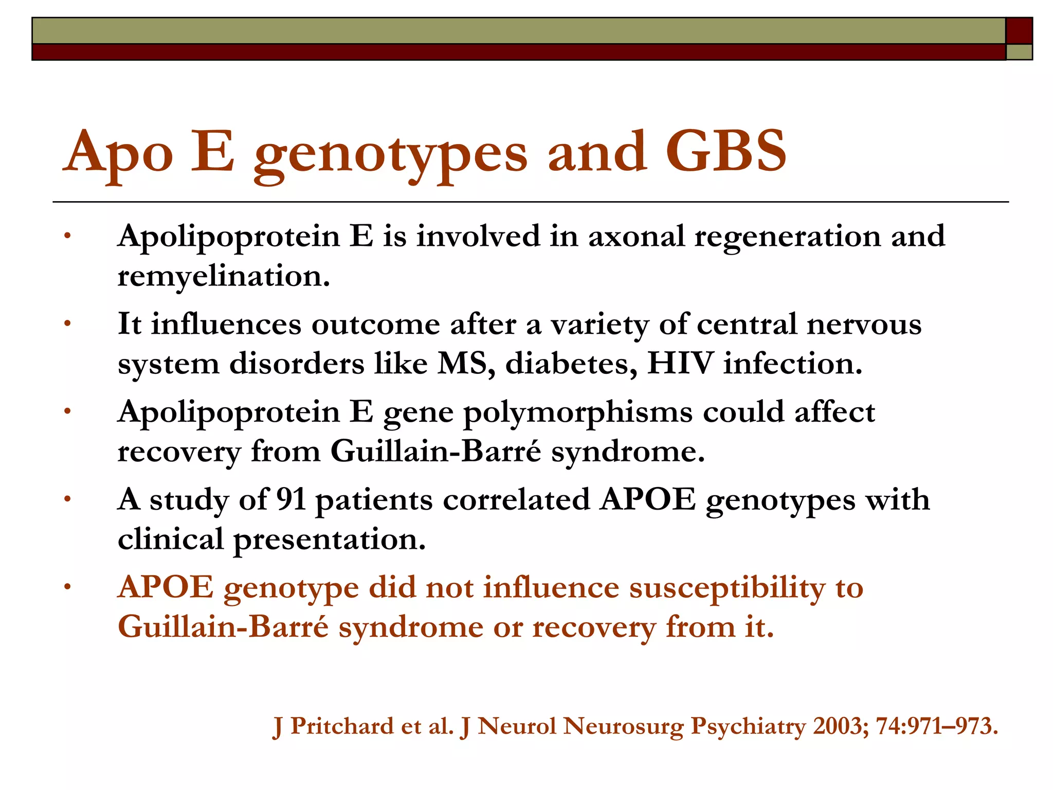 Apo E genotypes and GBS Apolipoprotein E is involved in axonal regeneration and remyelination. It influences outcome after a variety of central nervous system disorders like MS, diabetes, HIV infection.  Apolipoprotein E gene polymorphisms could affect recovery from Guillain-Barré syndrome. A study of 91 patients correlated APOE genotypes with clinical presentation. APOE genotype did not influence susceptibility to Guillain-Barré syndrome or recovery from it.  J Pritchard et al. J Neurol Neurosurg Psychiatry 2003; 74:971–973. 