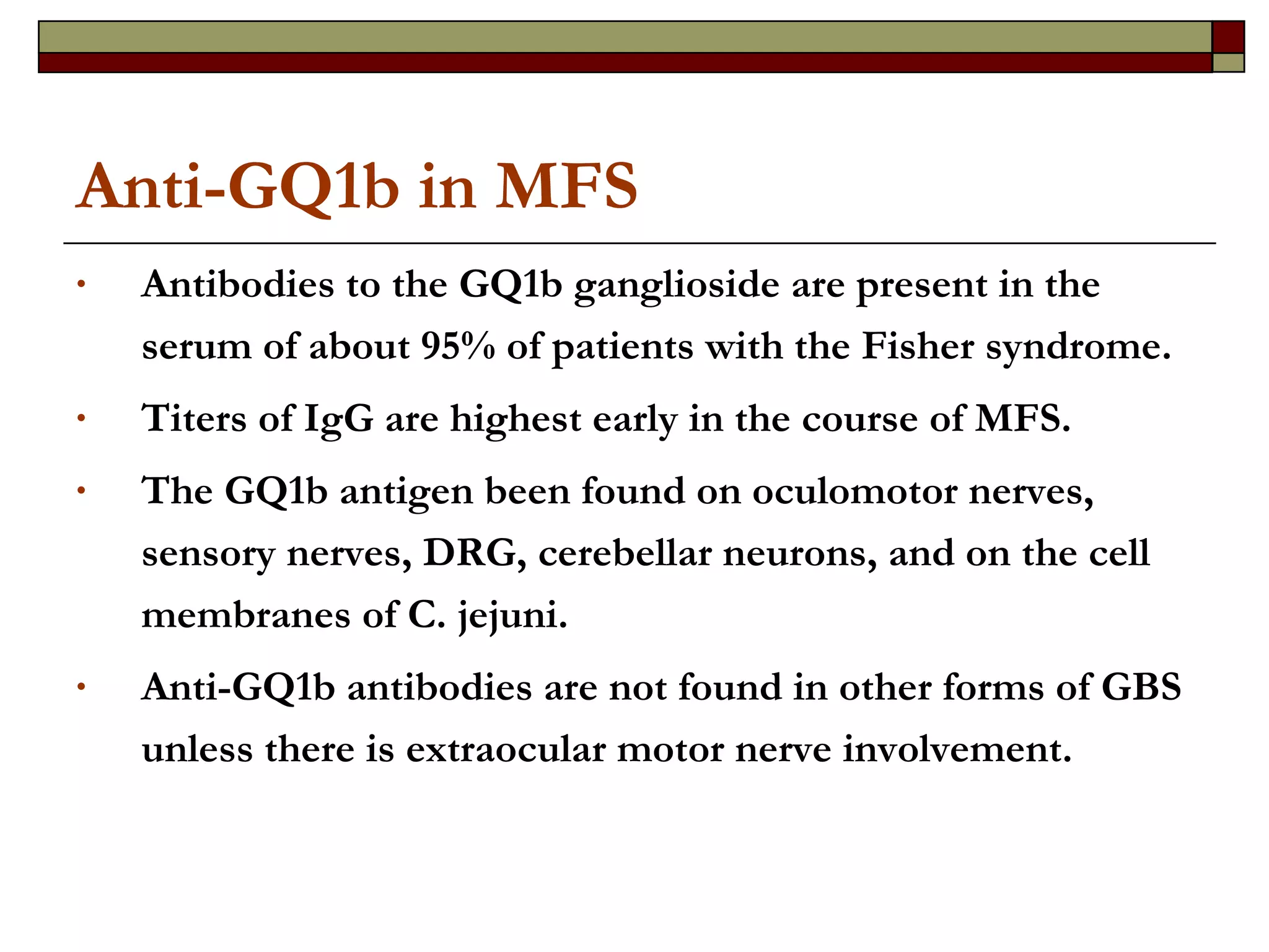 Anti-GQ1b in MFS Antibodies to the GQ1b ganglioside are present in the serum of about 95% of patients with the Fisher syndrome.  Titers of IgG are highest early in the course of MFS.  The GQ1b antigen been found on oculomotor nerves, sensory nerves, DRG, cerebellar neurons, and on the cell membranes of C. jejuni.  Anti-GQ1b antibodies are not found in other forms of GBS unless there is extraocular motor nerve involvement.  