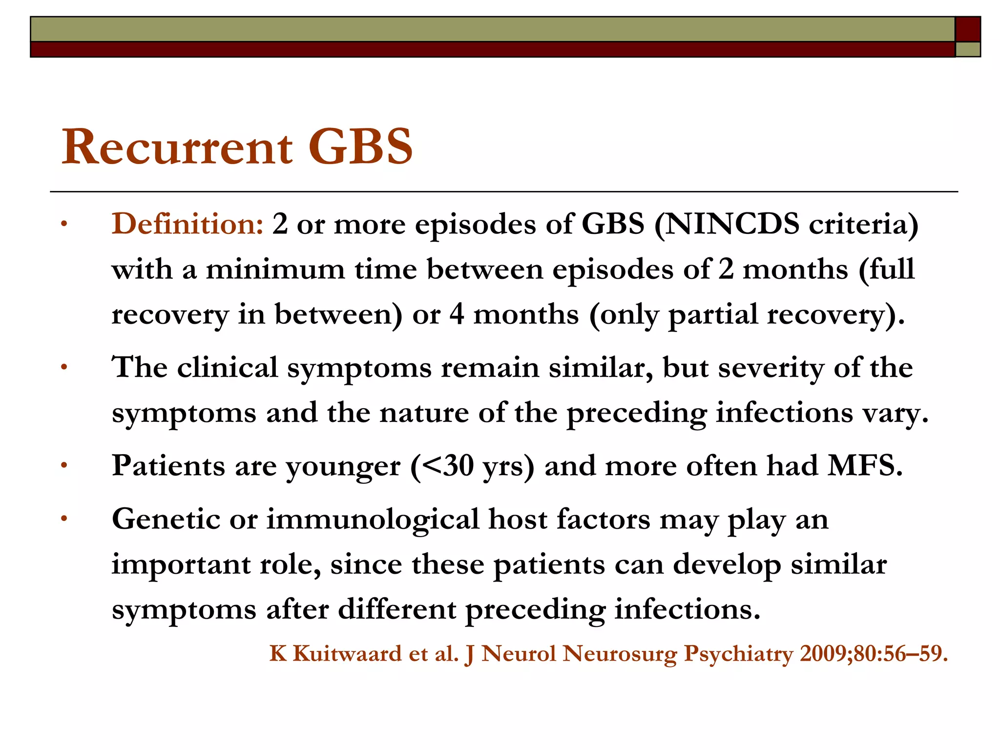 Recurrent GBS Definition:  2 or more episodes of GBS (NINCDS criteria) with a minimum time between episodes of 2 months (full recovery in between) or 4 months (only partial recovery).  The clinical symptoms remain similar, but severity of the symptoms and the nature of the preceding infections vary.  Patients are younger (<30 yrs) and more often had MFS. Genetic or immunological host factors may play an important role, since these patients can develop similar symptoms after different preceding infections. K Kuitwaard et al. J Neurol Neurosurg Psychiatry 2009;80:56–59. 