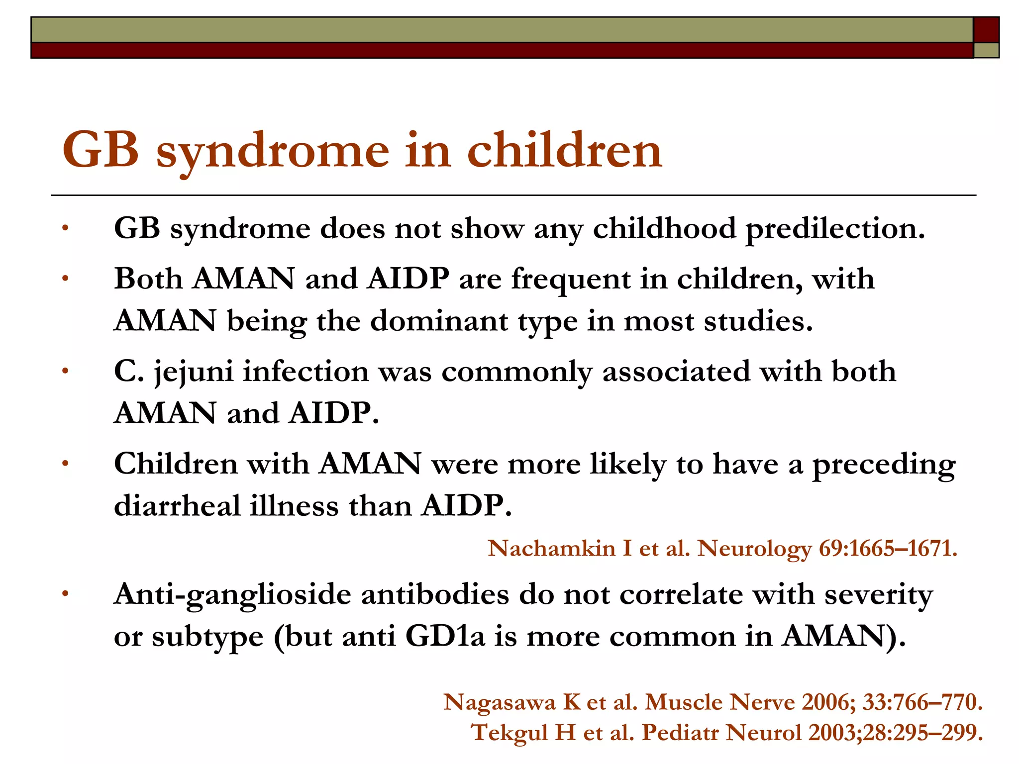 GB syndrome in children GB syndrome does not show any childhood predilection. Both AMAN and AIDP are frequent in children, with AMAN being the dominant type in most studies. C. jejuni infection was commonly associated with both AMAN and AIDP. Children with AMAN were more likely to have a preceding diarrheal illness than AIDP. Nachamkin I et al.  Neurology 69:1665–1671. Anti-ganglioside antibodies do not correlate with severity or subtype (but anti GD1a is more common in AMAN). Nagasawa K et al.  Muscle Nerve 2006; 33:766–770. Tekgul H et al. Pediatr Neurol 2003;28:295–299. 