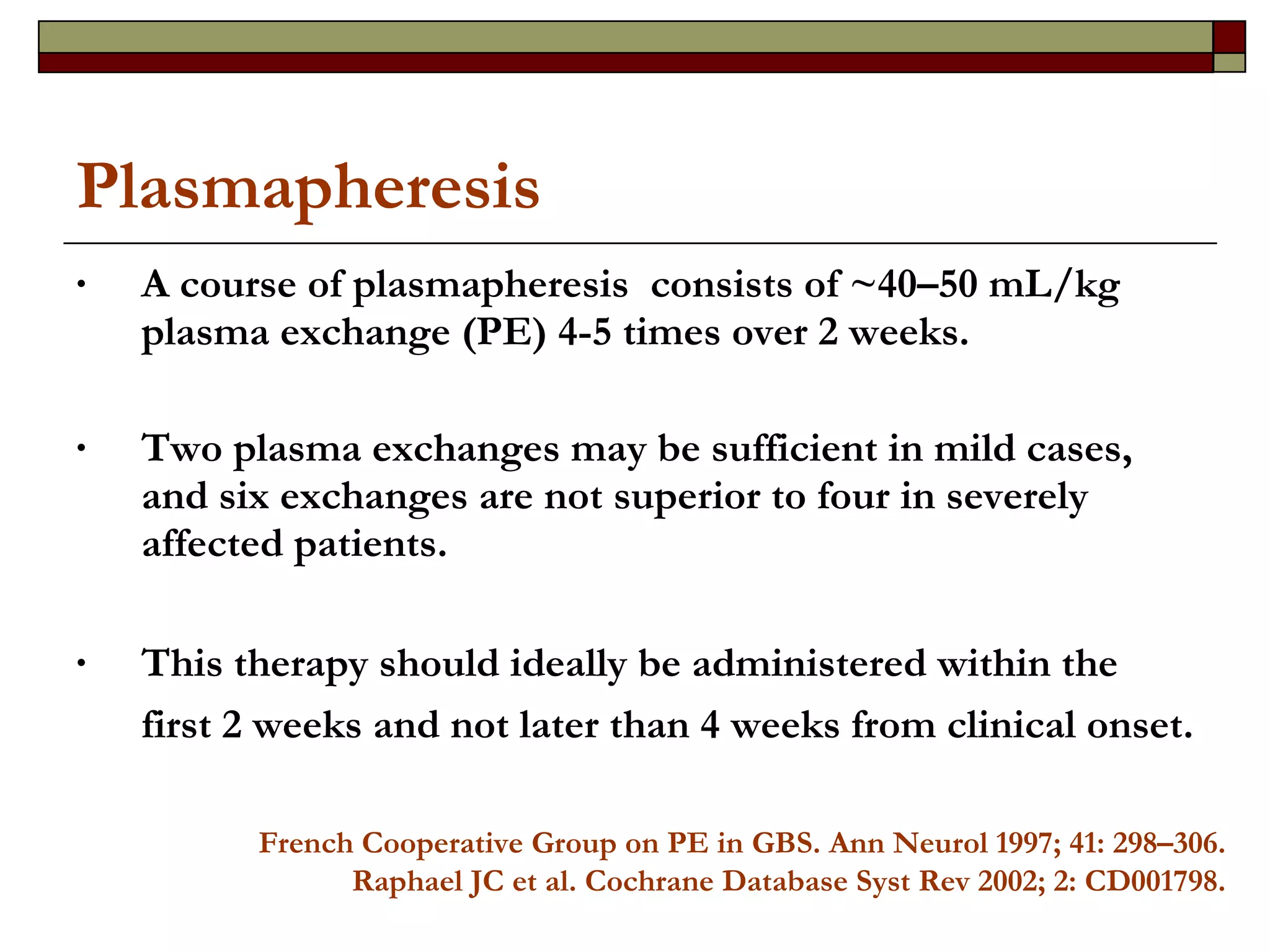 Plasmapheresis A course of plasmapheresis  consists of ~40–50 mL/kg plasma exchange (PE) 4-5 times over 2 weeks. Two plasma exchanges may be sufficient in mild cases, and six exchanges are not superior to four in severely affected patients.  This therapy should ideally be administered within the first 2 weeks and not later than 4 weeks from clinical onset.   French Cooperative Group on PE in GBS. Ann Neurol 1997; 41: 298–306. Raphael JC et al. Cochrane Database Syst Rev 2002; 2: CD001798. 