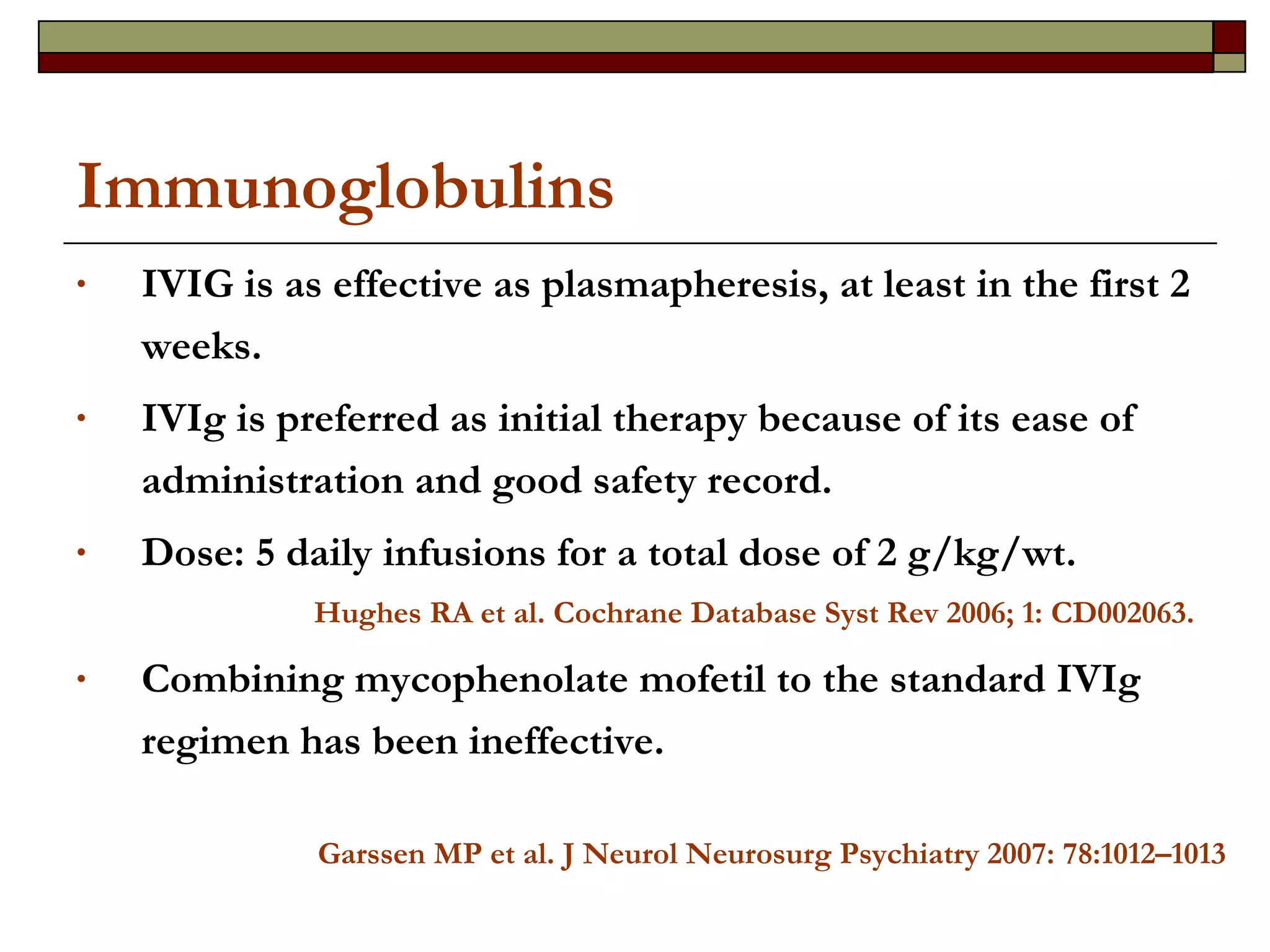 Immunoglobulins IVIG is as effective as plasmapheresis, at least in the first 2 weeks. IVIg is preferred as initial therapy because of its ease of administration and good safety record.  Dose: 5 daily infusions for a total dose of 2 g/kg/wt.  Hughes RA et al. Cochrane Database Syst Rev 2006; 1: CD002063. Combining mycophenolate mofetil to the standard IVIg regimen has been ineffective. Garssen MP et al. J Neurol Neurosurg Psychiatry 2007: 78:1012–1013 
