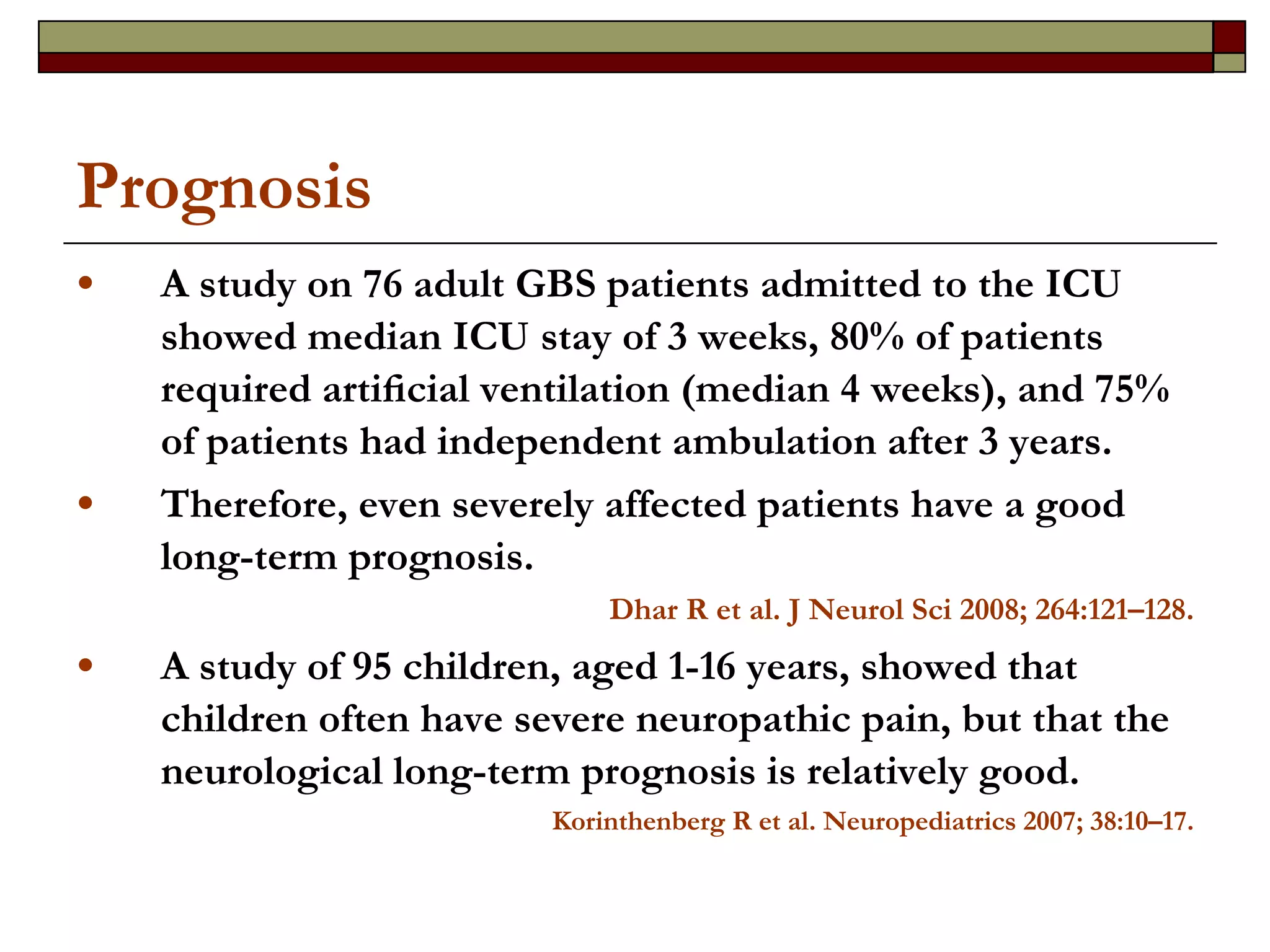 Prognosis  A study on 76 adult GBS patients admitted to the ICU showed median ICU stay of 3 weeks, 80% of patients required artiﬁcial ventilation (median 4 weeks), and 75% of patients had independent ambulation after 3 years.  Therefore, even severely affected patients have a good long-term prognosis.  Dhar R et al. J Neurol Sci 2008; 264:121–128. A study of 95 children, aged 1-16 years, showed that children often have severe neuropathic pain, but that the neurological long-term prognosis is relatively good. Korinthenberg R et al.  Neuropediatrics 2007; 38:10–17. 