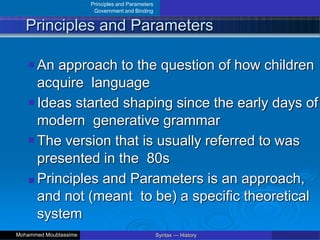 Principles and Parameters
Government and Binding
Principles and Parameters
An approach to the question of how children
acquire language
Ideas started shaping since the early days of
modern generative grammar
The version that is usually referred to was
presented in the 80s
Principles and Parameters is an approach,
and not (meant to be) a specific theoretical
system
Syntax — History
Mohammed Moubtassime
 