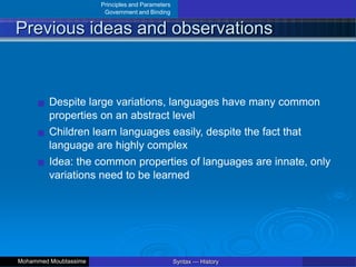 Principles and Parameters
Government and Binding
Previous ideas and observations
Despite large variations, languages have many common
properties on an abstract level
Children learn languages easily, despite the fact that
language are highly complex
Idea: the common properties of languages are innate, only
variations need to be learned
Syntax — History
Mohammed Moubtassime
 