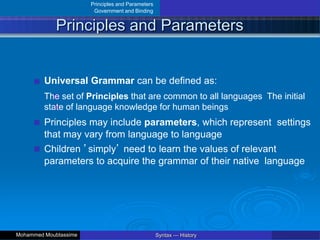 Principles and Parameters
Government and Binding
Principles and Parameters
Universal Grammar can be defined as:
The set of Principles that are common to all languages The initial
state of language knowledge for human beings
Principles may include parameters, which represent settings
that may vary from language to language
Children ’simply’ need to learn the values of relevant
parameters to acquire the grammar of their native language
Syntax — History
Mohammed Moubtassime
 