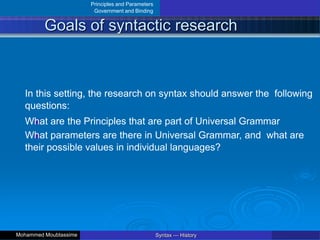 Principles and Parameters
Government and Binding
Goals of syntactic research
In this setting, the research on syntax should answer the following
questions:
What are the Principles that are part of Universal Grammar
What parameters are there in Universal Grammar, and what are
their possible values in individual languages?
Syntax — History
Mohammed Moubtassime
 