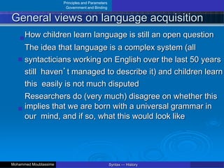 Principles and Parameters
Government and Binding
General views on language acquisition
How children learn language is still an open question
The idea that language is a complex system (all
syntacticians working on English over the last 50 years
still haven’t managed to describe it) and children learn
this easily is not much disputed
Researchers do (very much) disagree on whether this
implies that we are born with a universal grammar in
our mind, and if so, what this would look like
Syntax — History
Mohammed Moubtassime
 