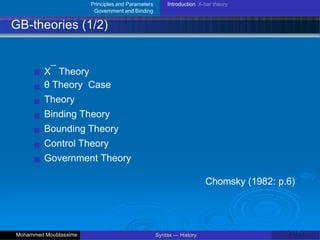 Principles and Parameters
Government and Binding
Introduction X-bar theory
GB-theories (1/2)
X¯ Theory
θ Theory Case
Theory
Binding Theory
Bounding Theory
Control Theory
Government Theory
Chomsky (1982: p.6)
21 / 42
Syntax — History
Mohammed Moubtassime
 