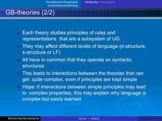 Principles and Parameters
Government and Binding
Introduction X-bar theory
GB-theories (2/2)
Each theory studies principles of rules and
representations that are a subsystem of UG
They may affect different levels of language (d-structure,
s-structure or LF)
All have in common that they operate on syntactic
structures
This leads to interactions between the theories that can
get quite complex, even if principles are kept simple
Hope: if interactions between simple principles may lead
to complex properties, this may explain why language is
complex but easily learned
22 / 42
Syntax — History
Mohammed Moubtassime
 