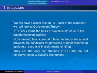 Principles and Parameters
Government and Binding
Introduction X-bar theory
This Lecture
We will have a closer look at X¯, later in the semester
we will look at Government Theory
X¯ Theory forms the basis of syntactic structure in the
transformational tradition
Government plays a central role in the theory, because it
provides the conditions for principles of other theories to
apply (e.g. case and θ-assignment, binding)
They are the only two theories in GB that do not
(directly) relate to specific phenomena
23 / 42
Syntax — History
Mohammed Moubtassime
 
