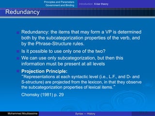 Principles and Parameters
Government and Binding
Introduction X-bar theory
Redundancy
Redundancy: the items that may form a VP is determined
both by the subcategorization properties of the verb, and
by the Phrase-Structure rules.
Is it possible to use only one of the two?
We can use only subcategorization, but then this
information must be present at all levels
Projection Principle:
“Representations at each syntactic level (i.e., L.F., and D- and
S-structure) are projected from the lexicon, in that they observe
the subcategorization properties of lexical items.”
Chomsky (1981) p. 29
25 / 42
Syntax — History
Mohammed Moubtassime
 