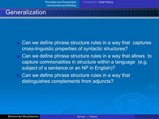 Principles and Parameters
Government and Binding
Introduction X-bar theory
Generalization
Can we define phrase structure rules in a way that captures
cross-linguistic properties of syntactic structures?
Can we define phrase structure rules in a way that allows to
capture commonalities in structure within a language (e.g.
subject of a sentence or an NP in English)?
Can we define phrase structure rules in a way that
distinguishes complements from adjuncts?
26 / 42
Syntax — History
Mohammed Moubtassime
 