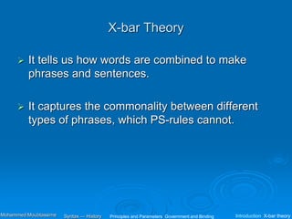 X-bar Theory
 It tells us how words are combined to make
phrases and sentences.
 It captures the commonality between different
types of phrases, which PS-rules cannot.
Principles and Parameters Government and Binding Introduction X-bar theory
Syntax — History
Mohammed Moubtassime
 