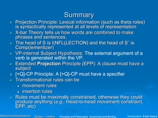 Summary
 Projection Principle: Lexical information (such as theta roles)
is syntactically represented at all levels of representation
 X-bar Theory tells us how words are combined to make
phrases and sentences.
 The head of S is I(NFL(LECTION) and the head of S` is
Comp(lementizer)
 VP-internal Subject Hypothesis: The external argument of a
verb is generated within the VP.
 Extended Projection Principle (EPP): A clause must have a
subject
 [+Q]-CP Principle: A [+Q]-CP must have a specifier
 Transformational rules can be
 movement rules
 insertion rules
 Rules must be maximally constrained, otherwise they could
produce anything (e.g., Head-to-head movement constraint,
EPP, etc)
Principles and Parameters Government and Binding Introduction X-bar theory
Syntax — History
Mohammed Moubtassime
 