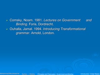  Comsky, Noam. 1981. Lectures on Government and
Binding. Foris, Dordrecht.
 Ouhalla, Jamal. 1994. Introducing Transformational
grammar. Arnold, London.
Principles and Parameters Government and Binding Introduction X-bar theory
Syntax — History
Mohammed Moubtassime
 