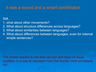 It was a sound and a smart contribution
Still,
1. what about other movements?
2. What about structure differences across languages?
3. What about similarities between languages?
4. What about differences between languages, even for internal
simple sentences?
The model needed is one that can join and have all these
qualities, in a way to represent how the Human mind processes
HL!
 