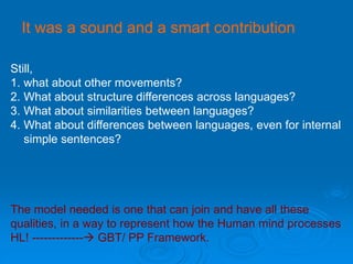 It was a sound and a smart contribution
Still,
1. what about other movements?
2. What about structure differences across languages?
3. What about similarities between languages?
4. What about differences between languages, even for internal
simple sentences?
The model needed is one that can join and have all these
qualities, in a way to represent how the Human mind processes
HL! ------------- GBT/ PP Framework.
 