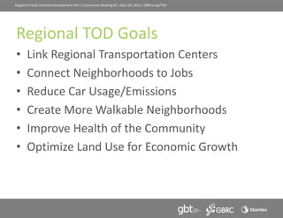 Regional Transit Oriented Development Plan | Community Meeting #1 | April 24, 2014 | GBRCt.org/TOD
Regional TOD Goals
• Link Regional Transportation Centers
• Connect Neighborhoods to Jobs
• Reduce Car Usage/Emissions
• Create More Walkable Neighborhoods
• Improve Health of the Community
• Optimize Land Use for Economic Growth
 