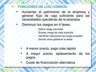  FUNCIONES DE LOS COBROS 
 Aumentar el patrimonio de la empresa y 
generar flujo de caja suficiente para las 
necesidades operativas de la empresa 
 Disminuir los riesgos en 4 fases: 
 Definir riesgo asumible 
 Evaluar riesgo de cada situación 
 Identificar situaciones de riesgo excedido 
 Decidir cómo gestionar la alerta 
 A menor precio, pago más rápido 
 A mayor precio, aplazamiento de los 
pagos 
 Coste de financiación alternativa 
 
