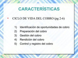 CARACTERÍSTICAS 
 CICLO DE VIDA DEL COBRO (pg 2-6) 
1) Identificación de oportunidades de cobro 
2) Preparación del cobro 
3) Gestión del cobro 
4) Rendición del cobro 
5) Control y registro del cobro 
 