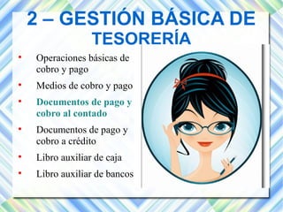 2 – GESTIÓN BÁSICA DE 
TESORERÍA 
 Operaciones básicas de 
cobro y pago 
 Medios de cobro y pago 
 Documentos de pago y 
cobro al contado 
 Documentos de pago y 
cobro a crédito 
 Libro auxiliar de caja 
 Libro auxiliar de bancos 
 