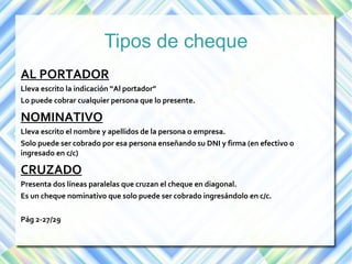 Tipos de cheque 
AL PORTADOR 
Lleva escrito la indicación “Al portador” 
Lo puede cobrar cualquier persona que lo presente. 
NOMINATIVO 
Lleva escrito el nombre y apellidos de la persona o empresa. 
Solo puede ser cobrado por esa persona enseñando su DNI y firma (en efectivo o 
ingresado en c/c) 
CRUZADO 
Presenta dos líneas paralelas que cruzan el cheque en diagonal. 
Es un cheque nominativo que solo puede ser cobrado ingresándolo en c/c. 
Pág 2-27/29 
 