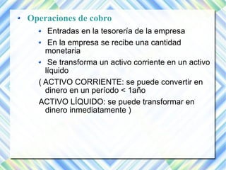 Operaciones de cobro 
Entradas en la tesorería de la empresa 
En la empresa se recibe una cantidad 
monetaria 
Se transforma un activo corriente en un activo 
líquido 
( ACTIVO CORRIENTE: se puede convertir en 
dinero en un período < 1año 
ACTIVO LÍQUIDO: se puede transformar en 
dinero inmediatamente ) 
 