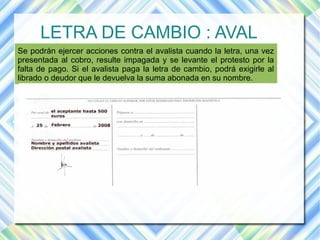 LETRA DE CAMBIO : AVAL 
Se podrán ejercer acciones contra el avalista cuando la letra, una vez 
presentada al cobro, resulte impagada y se levante el protesto por la 
falta de pago. Si el avalista paga la letra de cambio, podrá exigirle al 
librado o deudor que le devuelva la suma abonada en su nombre. 
 