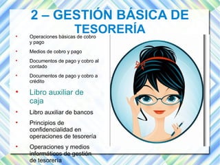 2 – GESTIÓN BÁSICA DE 
TESORERÍA  Operaciones básicas de cobro 
y pago 
 Medios de cobro y pago 
 Documentos de pago y cobro al 
contado 
 Documentos de pago y cobro a 
crédito 
 Libro auxiliar de 
caja 
 Libro auxiliar de bancos 
 Principios de 
confidencialidad en 
operaciones de tesorería 
 Operaciones y medios 
informáticos de gestión 
de tesorería 
 