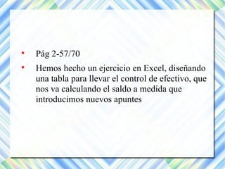  Pág 2-57/70 
 Hemos hecho un ejercicio en Excel, diseñando 
una tabla para llevar el control de efectivo, que 
nos va calculando el saldo a medida que 
introducimos nuevos apuntes 
 