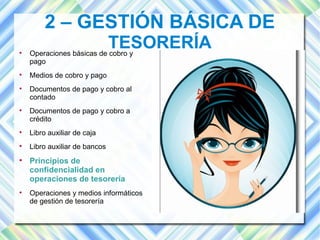 2 – GESTIÓN BÁSICA DE 
TESORERÍA  Operaciones básicas de cobro y 
pago 
 Medios de cobro y pago 
 Documentos de pago y cobro al 
contado 
 Documentos de pago y cobro a 
crédito 
 Libro auxiliar de caja 
 Libro auxiliar de bancos 
 Principios de 
confidencialidad en 
operaciones de tesorería 
 Operaciones y medios informáticos 
de gestión de tesorería 
 